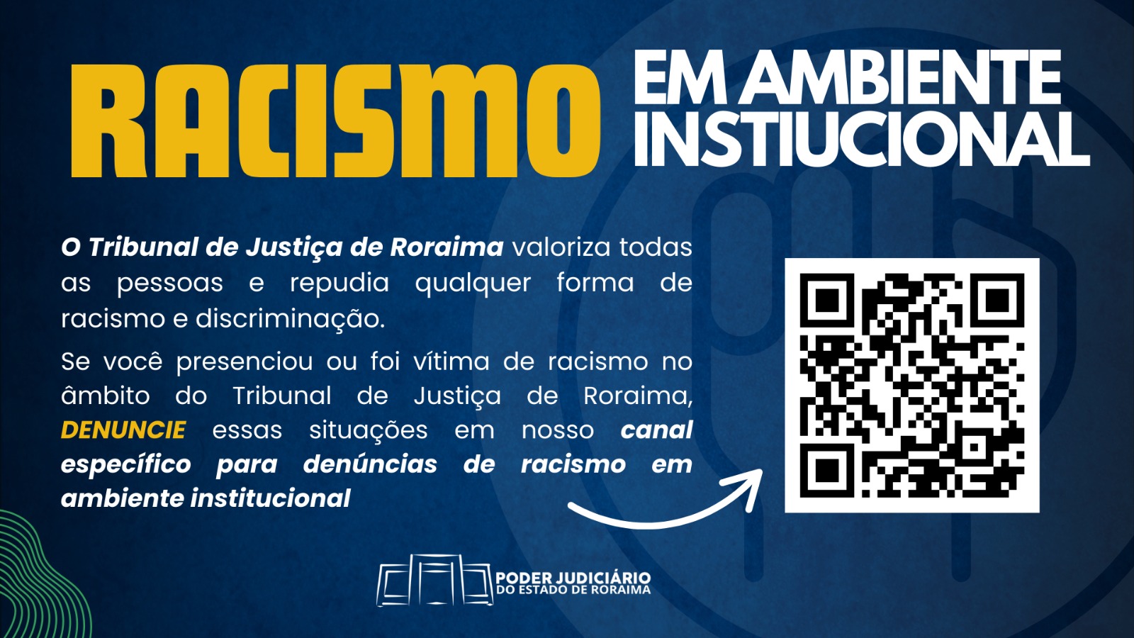 A imagem é um cartaz de campanha contra o racismo institucional, promovido pelo Tribunal de Justiça de Roraima. O texto diz: "RACISMO EM AMBIENTE INSTITUCIONAL O Tribunal de Justiça de Roraima valoriza todas as pessoas e repudia qualquer forma de racismo e discriminação. Se você presenciou ou foi vítima de racismo no âmbito do Tribunal de Justiça de Roraima, DENUNCIE essas situações em nosso canal específico para denúncias de racismo em ambiente institucional." No canto inferior direito, há um QR Code para acesso ao canal de denúncias. Na parte inferior central, está o logo do PODER JUDICIÁRIO DO ESTADO DE RORAIMA. A imagem é um cartaz de campanha contra o racismo institucional, promovido pelo Tribunal de Justiça de Roraima. O texto diz: "RACISMO EM AMBIENTE INSTITUCIONAL O Tribunal de Justiça de Roraima valoriza todas as pessoas e repudia qualquer forma de racismo e discriminação. Se você presenciou ou foi vítima de racismo no âmbito do Tribunal de Justiça de Roraima, DENUNCIE essas situações em nosso canal específico para denúncias de racismo em ambiente institucional." No canto inferior direito, há um QR Code para acesso ao canal de denúncias. Na parte inferior central, está o logo do PODER JUDICIÁRIO DO ESTADO DE RORAIMA.