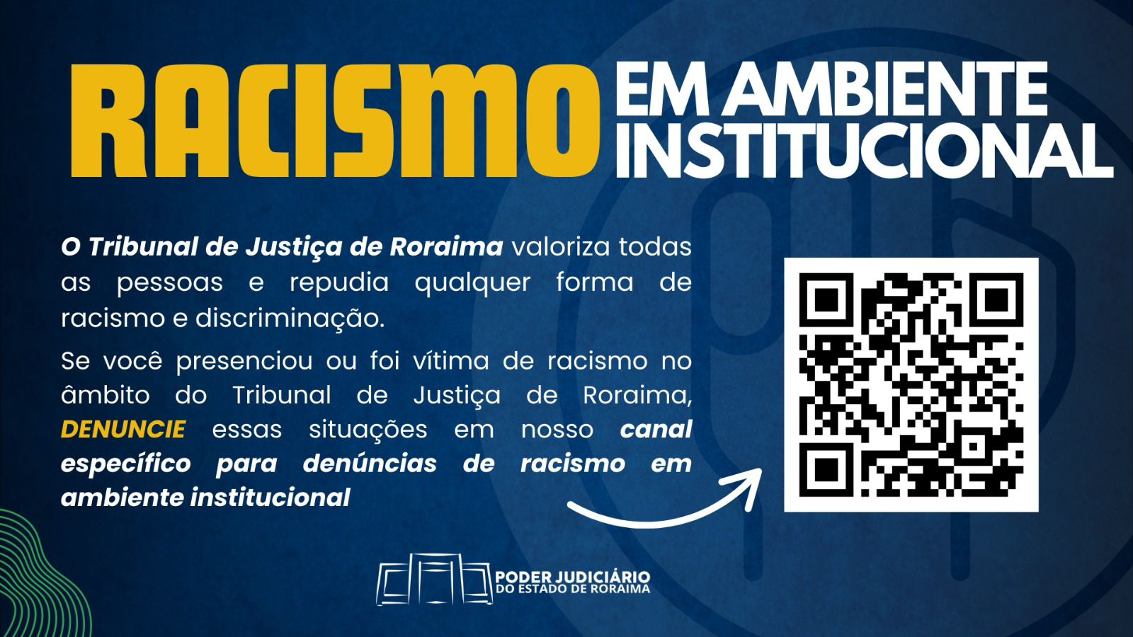 A imagem é um cartaz de campanha contra o racismo institucional, promovido pelo Tribunal de Justiça de Roraima. O texto diz: "RACISMO EM AMBIENTE INSTITUCIONAL O Tribunal de Justiça de Roraima valoriza todas as pessoas e repudia qualquer forma de racismo e discriminação. Se você presencia ou foi vítima de racismo no âmbito do Tribunal de Justiça de Roraima, DENUNCIE essas situações em nosso canal específico para denúncias de racismo em ambiente institucional." No canto inferior direito, há um QR Code para acesso ao canal de denúncias. Na parte inferior central, está o logotipo do PODER JUDICIÁRIO DO ESTADO DE RORAIMA. A imagem é um cartaz de campanha contra o racismo institucional, promovido pelo Tribunal de Justiça de Roraima. O texto diz: "RACISMO EM AMBIENTE INSTITUCIONAL O Tribunal de Justiça de Roraima valoriza todas as pessoas e repudia qualquer forma de racismo e discriminação. Se você presencia ou foi vítima de racismo no âmbito do Tribunal de Justiça de Roraima, DENUNCIE essas situações em nosso canal específico para denúncias de racismo em ambiente institucional." No canto inferior direito, há um QR Code para acesso ao canal de denúncias. Na parte inferior central, está o logotipo do PODER JUDICIÁRIO DO ESTADO DE RORAIMA.