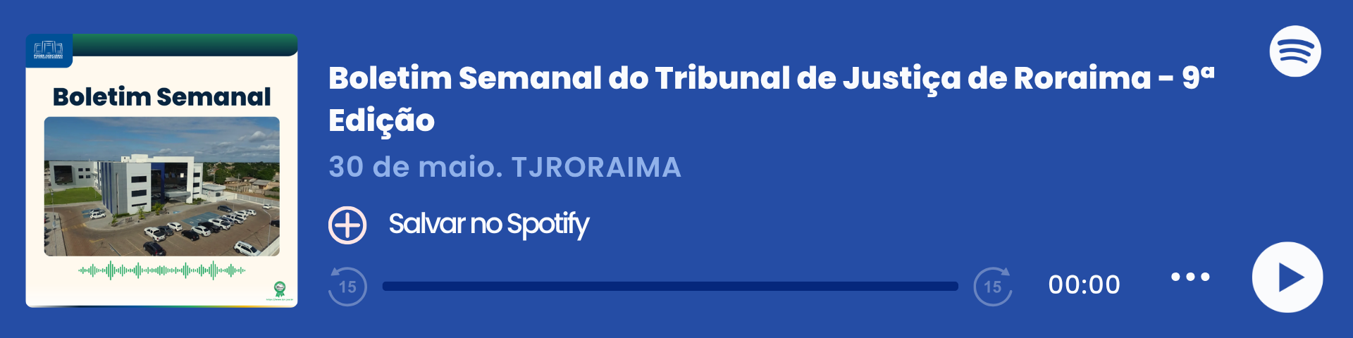 Imagem colorida que mostra um player de áudio do Spotify com o título "Boletim Semanal – 30/05", do Tribunal de Justiça de Roraima (TJRORAMA). À esquerda, há a capa do episódio com a inscrição "Boletim Semanal", uma imagem do Fórum Criminal e ondas sonoras em verde. Ao centro, estão o título, a data e o botão "Salvar no Spotify". À direita, há o logo do Spotify, a barra de reprodução zerada e ícones de controle de áudio. Imagem colorida que mostra um player de áudio do Spotify com o título "Boletim Semanal – 30/05", do Tribunal de Justiça de Roraima (TJRORAMA). À esquerda, há a capa do episódio com a inscrição "Boletim Semanal", uma imagem do Fórum Criminal e ondas sonoras em verde. Ao centro, estão o título, a data e o botão "Salvar no Spotify". À direita, há o logo do Spotify, a barra de reprodução zerada e ícones de controle de áudio.