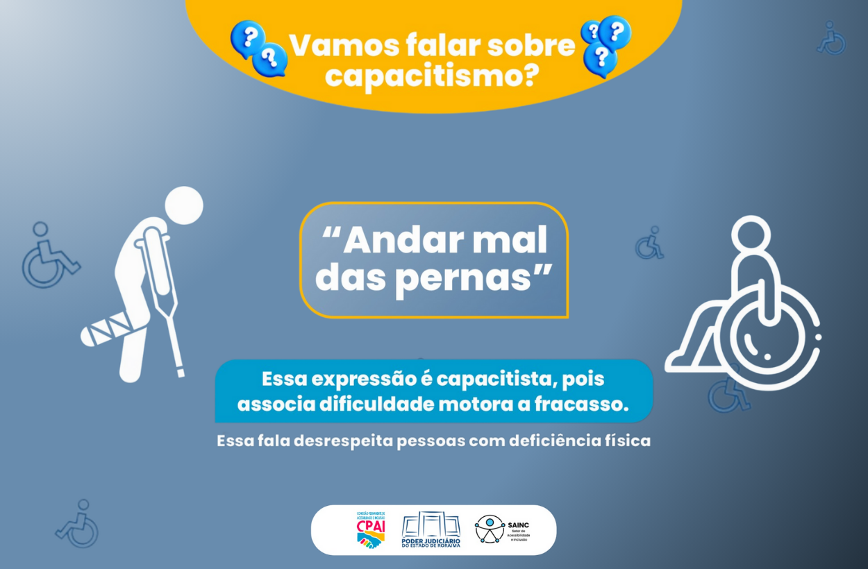 Imagem em tons de azul com a frase em destaque: “Andar mal das pernas”, cercada por uma moldura amarela. Ícones de pessoa com muleta e cadeira de rodas acompanham a ilustração. Abaixo, o texto explica que a expressão é capacitista, pois associa dificuldade motora a fracasso. No topo, uma faixa amarela pergunta: “Vamos falar sobre capacitismo?”. No rodapé, aparecem os logotipos do TJRR, CPAI e SAINC. Imagem em tons de azul com a frase em destaque: “Andar mal das pernas”, cercada por uma moldura amarela. Ícones de pessoa com muleta e cadeira de rodas acompanham a ilustração. Abaixo, o texto explica que a expressão é capacitista, pois associa dificuldade motora a fracasso. No topo, uma faixa amarela pergunta: “Vamos falar sobre capacitismo?”. No rodapé, aparecem os logotipos do TJRR, CPAI e SAINC.