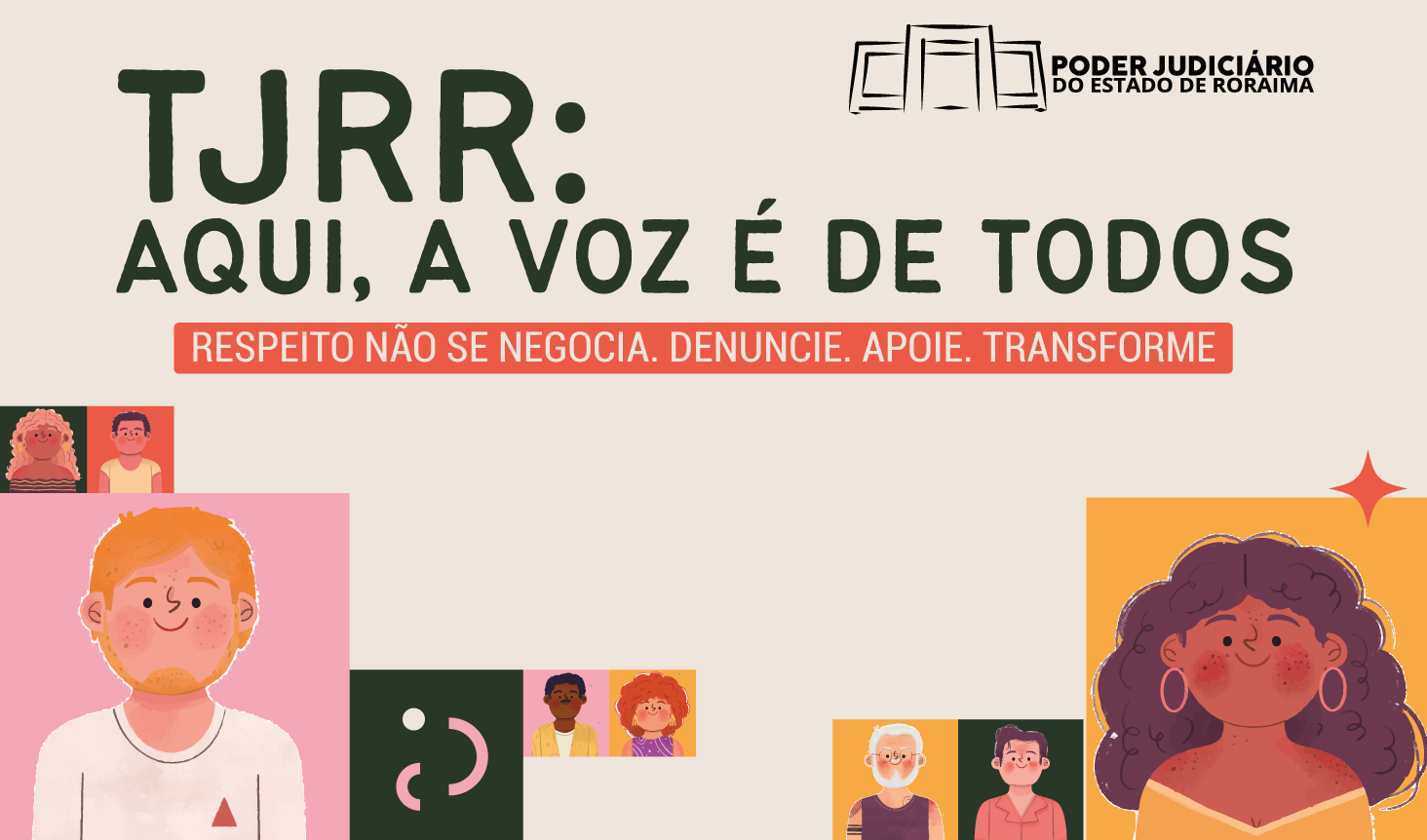 A imagem é um pôster retangular horizontal em tons pastéis e cores vibrantes, com o título central "TJRR: AQUI, A VOZ É DE TODOS" em letras maiúsculas grandes e pretas. Acima do título, no canto superior direito, há o logotipo do "PODER JUDICIÁRIO DO ESTADO DE RORAIMA" em preto. Abaixo do título principal, há uma faixa retangular horizontal, na cor terracota clara, com a frase "RESPEITO NÃO SE NEGOCIA. DENUNCIE. APOIE. TRANSFORME" em letras brancas maiúsculas. A parte inferior da imagem é preenchida com ilustrações de rostos de pessoas diversas, com diferentes tons de pele, tipos de cabelo e idades, em estilo de desenho animado. A imagem é um pôster retangular horizontal em tons pastéis e cores vibrantes, com o título central "TJRR: AQUI, A VOZ É DE TODOS" em letras maiúsculas grandes e pretas. Acima do título, no canto superior direito, há o logotipo do "PODER JUDICIÁRIO DO ESTADO DE RORAIMA" em preto. Abaixo do título principal, há uma faixa retangular horizontal, na cor terracota clara, com a frase "RESPEITO NÃO SE NEGOCIA. DENUNCIE. APOIE. TRANSFORME" em letras brancas maiúsculas. A parte inferior da imagem é preenchida com ilustrações de rostos de pessoas diversas, com diferentes tons de pele, tipos de cabelo e idades, em estilo de desenho animado.