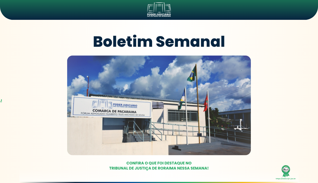 Imagem do boletim semanal do Tribunal de Justiça de Roraima. No topo, há o logotipo do TJRR com o nome “Poder Judiciário do Estado de Roraima”. Em destaque, está escrito “Boletim Semanal” em letras grandes e azuis. Abaixo, uma foto mostra a fachada do Fórum de Pacaraima, prédio branco com colunas verticais e janelas azuis. Há bandeiras hasteadas e palmeiras no jardim. Na parte inferior da imagem, está a frase: “Confira o que foi destaque no Tribunal de Justiça de Roraima nessa semana!” em verde. Imagem do boletim semanal do Tribunal de Justiça de Roraima. No topo, há o logotipo do TJRR com o nome “Poder Judiciário do Estado de Roraima”. Em destaque, está escrito “Boletim Semanal” em letras grandes e azuis. Abaixo, uma foto mostra a fachada do Fórum de Pacaraima, prédio branco com colunas verticais e janelas azuis. Há bandeiras hasteadas e palmeiras no jardim. Na parte inferior da imagem, está a frase: “Confira o que foi destaque no Tribunal de Justiça de Roraima nessa semana!” em verde.