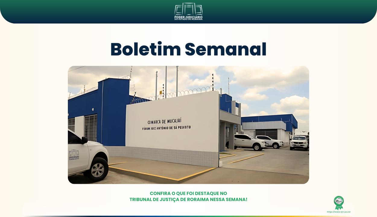 Imagem do boletim semanal do Tribunal de Justiça de Roraima. No topo, há o logotipo do TJRR com o nome “Poder Judiciário do Estado de Roraima”. Em destaque, está escrito “Boletim Semanal” em letras grandes e azuis. Abaixo, uma foto mostra a fachada do Fórum de Mucajaí, prédio branco e azul. Na parte inferior da imagem, está a frase: “Confira o que foi destaque no Tribunal de Justiça de Roraima nessa semana!” em verde. Imagem do boletim semanal do Tribunal de Justiça de Roraima. No topo, há o logotipo do TJRR com o nome “Poder Judiciário do Estado de Roraima”. Em destaque, está escrito “Boletim Semanal” em letras grandes e azuis. Abaixo, uma foto mostra a fachada do Fórum de Mucajaí, prédio branco e azul. Na parte inferior da imagem, está a frase: “Confira o que foi destaque no Tribunal de Justiça de Roraima nessa semana!” em verde.