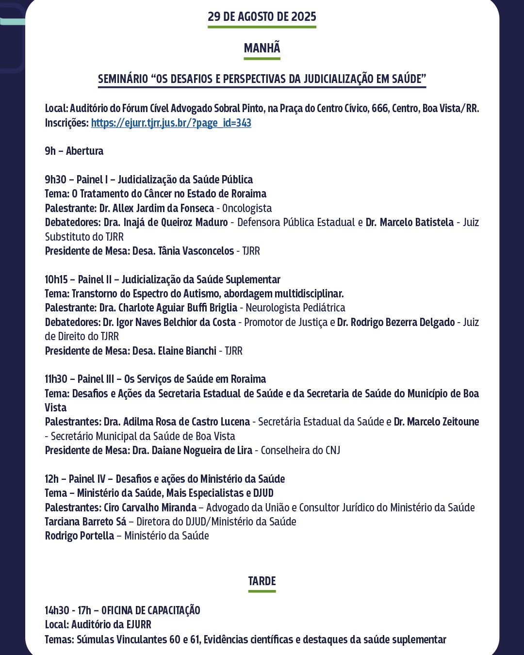 Banner colorido mostra detalhes em verde. O cartaz exibe a programação do dia 29 de agosto de 2025. Pela manhã, haverá o seminário "Os Desafios e Perspectivas da Judicialização em Saúde" no Auditório do Fórum Cível Advogado Sobral Pinto. O evento terá quatro painéis, com temas sobre judicialização na saúde pública e suplementar, e serviços de saúde em Roraima, com a participação de diversos profissionais. À tarde, das 14h30 às 17h, acontecerá uma oficina de capacitação no Auditório da EJURR, com os temas Súmulas Vinculantes 60 e 61 e evidências científicas e destaques da saúde suplementar. Banner colorido mostra detalhes em verde. O cartaz exibe a programação do dia 29 de agosto de 2025. Pela manhã, haverá o seminário "Os Desafios e Perspectivas da Judicialização em Saúde" no Auditório do Fórum Cível Advogado Sobral Pinto. O evento terá quatro painéis, com temas sobre judicialização na saúde pública e suplementar, e serviços de saúde em Roraima, com a participação de diversos profissionais. À tarde, das 14h30 às 17h, acontecerá uma oficina de capacitação no Auditório da EJURR, com os temas Súmulas Vinculantes 60 e 61 e evidências científicas e destaques da saúde suplementar.