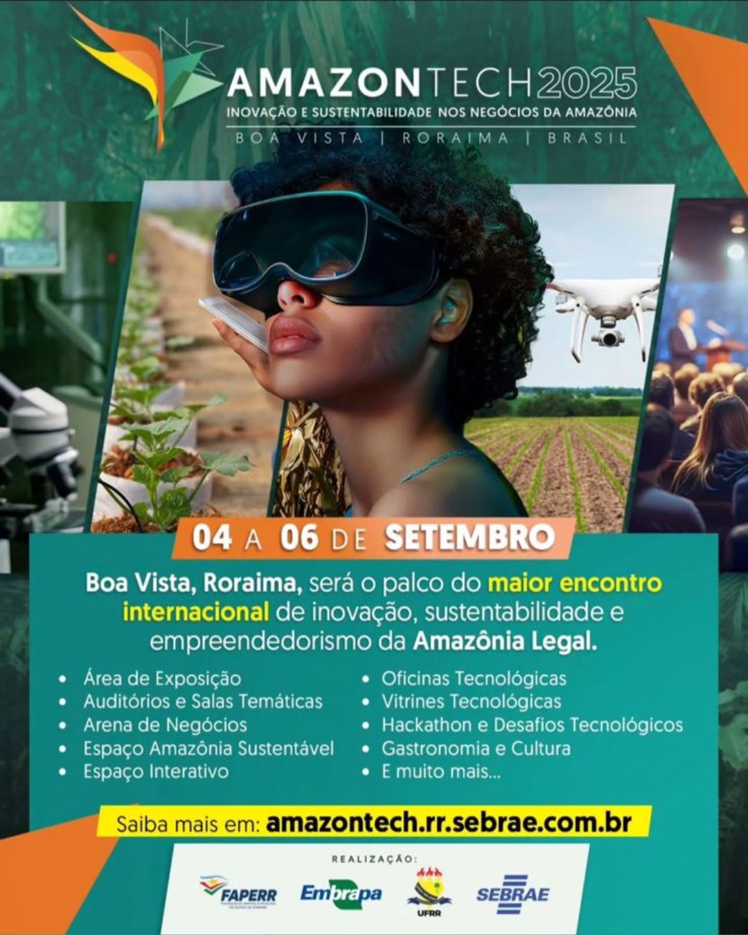 Cartaz digital promocional da AmazonTech 2025, com o tema “Inovação e Sustentabilidade nos Negócios da Amazônia”. Ao centro da imagem, há uma pessoa negra, usando grandes óculos de realidade virtual Ao fundo, vê-se uma plantação e um drone em voo, simbolizando o uso de tecnologia no campo.Nas laterais da arte, há imagens que representam tecnologia e inovação: à esquerda, um laboratório com microscópio; à direita, uma plateia assistindo a uma palestra. No canto superior esquerdo está o logotipo colorido da AmazonTech, com formas geométricas em verde, amarelo e laranja. Abaixo o texto: 4 a 6 de setembro. O texto principal anuncia: Boa Vista será o palco do maior encontro internacional de inovação, sustentabilidade e empreendedorismo da Amazônia Legal. As atividades previstas incluem: área de exposição, auditórios e salas temáticas, arena de negócios, espaço Amazônia Sustentável, espaço interativo, oficinas tecnológicas, vitrines tecnológicas, hackathon e desafios tecnológicos, além de gastronomia e cultura. No rodapé, em destaque sobre uma faixa amarela, o cartaz convida o público a saber mais acessando o site amazontech.rr.sebrae.com.br. As logos das instituições realizadoras — Faperr, Embrapa, UFRR e Sebrae — aparecem alinhadas na parte inferior da imagem. Cartaz digital promocional da AmazonTech 2025, com o tema “Inovação e Sustentabilidade nos Negócios da Amazônia”. Ao centro da imagem, há uma pessoa negra, usando grandes óculos de realidade virtual Ao fundo, vê-se uma plantação e um drone em voo, simbolizando o uso de tecnologia no campo.Nas laterais da arte, há imagens que representam tecnologia e inovação: à esquerda, um laboratório com microscópio; à direita, uma plateia assistindo a uma palestra. No canto superior esquerdo está o logotipo colorido da AmazonTech, com formas geométricas em verde, amarelo e laranja. Abaixo o texto: 4 a 6 de setembro. O texto principal anuncia: Boa Vista será o palco do maior encontro internacional de inovação, sustentabilidade e empreendedorismo da Amazônia Legal. As atividades previstas incluem: área de exposição, auditórios e salas temáticas, arena de negócios, espaço Amazônia Sustentável, espaço interativo, oficinas tecnológicas, vitrines tecnológicas, hackathon e desafios tecnológicos, além de gastronomia e cultura. No rodapé, em destaque sobre uma faixa amarela, o cartaz convida o público a saber mais acessando o site amazontech.rr.sebrae.com.br. As logos das instituições realizadoras — Faperr, Embrapa, UFRR e Sebrae — aparecem alinhadas na parte inferior da imagem.