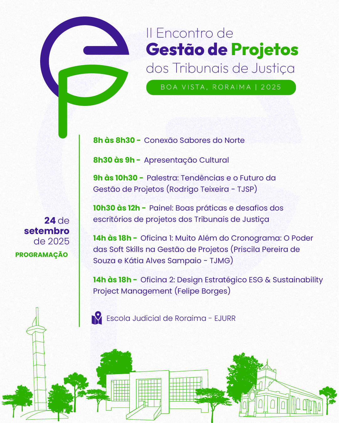 Card colorido com fundo claro apresenta a programação do dia 24 de setembro de 2025 do II Encontro de Gestão de Projetos dos Tribunais de Justiça, que acontecerá em Boa Vista, Roraima. As informações são dispostas em texto roxo e verde, com elementos gráficos e ilustrações nas mesmas cores. No topo esquerdo, há um logotipo com as letras "G" (roxo) e "P" (verde) estilizadas, representando a sigla de Gestão de Projetos. Ao lado, está escrito: II Encontro de Gestão de Projetos dos Tribunais de Justiça. Boa Vista, Roraima | 2025. Programação do dia 24/09: 8h às 8h30 – Conexão Sabores do Norte; 8h30 às 9h – Apresentação Cultural; 9h às 10h30 – Palestra: Tendências e o Futuro da Gestão de Projetos – Rodrigo Teixeira (TJSP); 10h30 às 12h – Painel: Boas práticas e desafios dos escritórios de projetos dos Tribunais de Justiça. Tarde com oficinas simultâneas: 14h às 18h – Oficina 1: Muito Além do Cronograma: O Poder das Soft Skills na Gestão de Projetos; Com Priscila Pereira de Souza e Kátia Alves Sampaio (TJMG); 14h às 18h – Oficina 2: Design Estratégico ESG & Sustainability Project Management, Com Felipe Borges. Todas as atividades do dia ocorrem na Escola Judicial de Roraima – EJURR. Na base do card, há ilustrações verdes de pontos arquitetônicos icônicos de Boa Vista: a torre da Praça do Mirandinha, o prédio da EJURR e a Catedral Cristo Redentor.