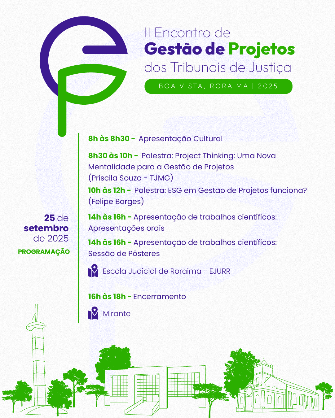  Card informativo com fundo claro e elementos em tons de verde, roxo e lilás divulga a programação do II Encontro de Gestão de Projetos dos Tribunais de Justiça, que será realizado no dia 25 de setembro de 2025, em Boa Vista, Roraima. No topo esquerdo, há o logotipo do evento formado pelas letras “G” (roxo) e “P” (verde) estilizadas. Ao lado, está o nome do evento com destaque em roxo e verde: II Encontro de Gestão de Projetos dos Tribunais de Justiça Abaixo do título, uma faixa verde exibe a localização: Boa Vista, Roraima | 2025. Programação do evento: 8h às 8h30 – Apresentação Cultural; 8h30 às 10h – Palestra: Project Thinking: Uma Nova Mentalidade para a Gestão de Projetos, com Priscila Souza (TJMG); 10h às 12h – Palestra: ESG em Gestão de Projetos funciona?, com Felipe Borges; Tarde dedicada à apresentação de trabalhos científicos: 14h às 16h – Sessão de apresentações orais; 14h às 16h – Sessão de pôsteres. Essas atividades ocorrem na Escola Judicial de Roraima – EJURR. 