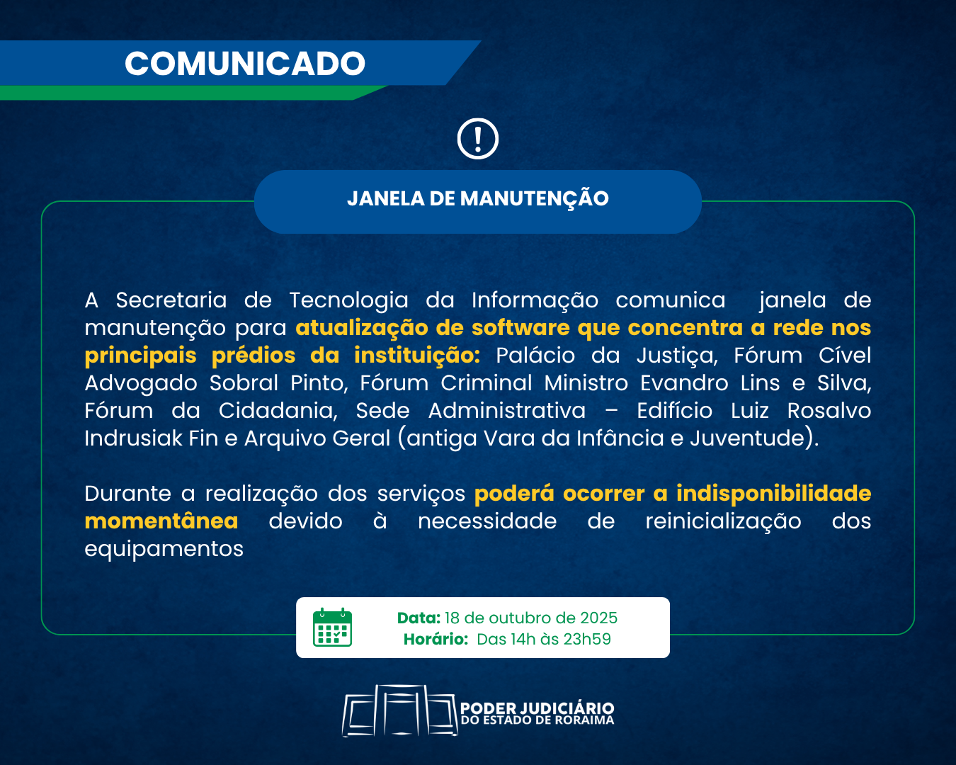A imagem colorida é de um comunicado informativo sobre uma "JANELA DE MANUTENÇÃO". Dentro da imagem contém o texto "Comunicado de Janela de Manutenção. A Secretaria de Tecnologia da Informação comunica uma janela de manutenção para atualização de software que concentra a rede nos principais prédios da instituição: Palácio da Justiça, Fórum Cível Advogado Sobral Pinto, Fórum Criminal Ministro Evandro Lins e Silva, Fórum da Cidadania, Sede Administrativa – Edifício Luiz Rosalvo Indrusiak Fin e Arquivo Geral (antiga Vara da Infância e Juventude). Durante a realização dos serviços, poderá ocorrer indisponibilidade momentânea devido à necessidade de reinicialização dos equipamentos. A manutenção ocorrerá na data de 18 de outubro de 2025, no horário das 14h às 23h59." A imagem colorida é de um comunicado informativo sobre uma "JANELA DE MANUTENÇÃO". Dentro da imagem contém o texto "Comunicado de Janela de Manutenção. A Secretaria de Tecnologia da Informação comunica uma janela de manutenção para atualização de software que concentra a rede nos principais prédios da instituição: Palácio da Justiça, Fórum Cível Advogado Sobral Pinto, Fórum Criminal Ministro Evandro Lins e Silva, Fórum da Cidadania, Sede Administrativa – Edifício Luiz Rosalvo Indrusiak Fin e Arquivo Geral (antiga Vara da Infância e Juventude). Durante a realização dos serviços, poderá ocorrer indisponibilidade momentânea devido à necessidade de reinicialização dos equipamentos. A manutenção ocorrerá na data de 18 de outubro de 2025, no horário das 14h às 23h59."